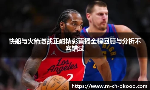 快船与火箭激战正酣精彩直播全程回顾与分析不容错过
